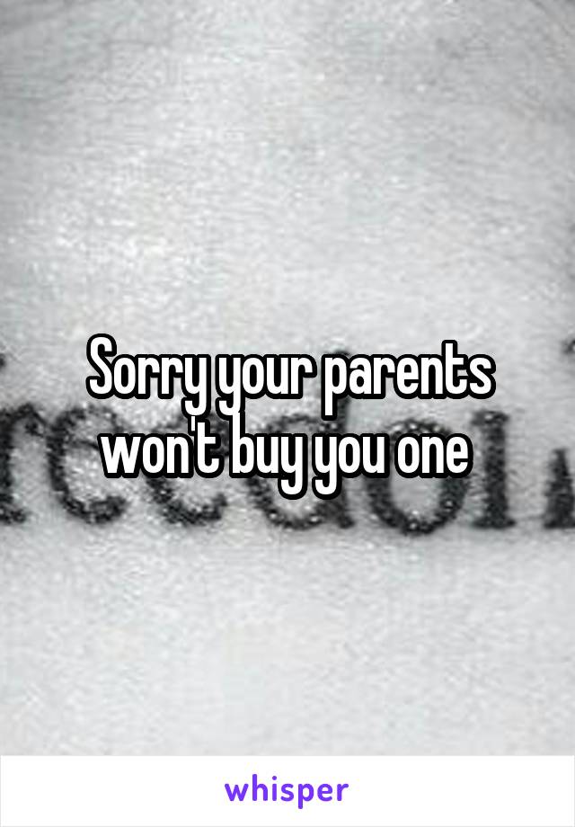 Sorry your parents won't buy you one 