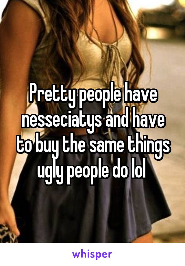 Pretty people have nesseciatys and have to buy the same things ugly people do lol 