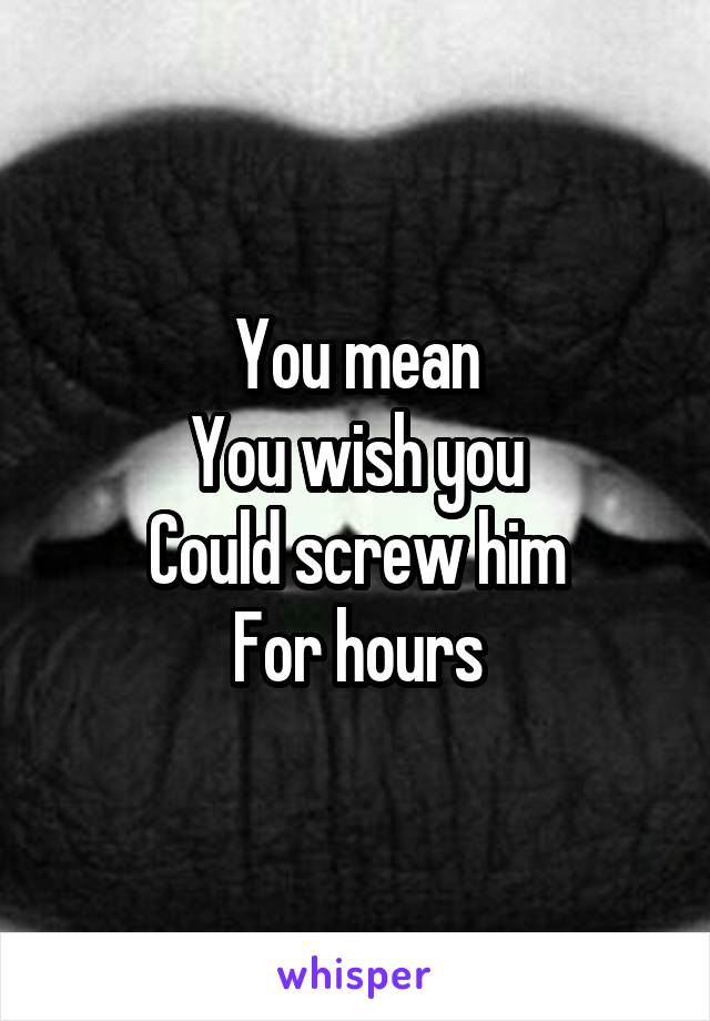 You mean
You wish you
Could screw him
For hours