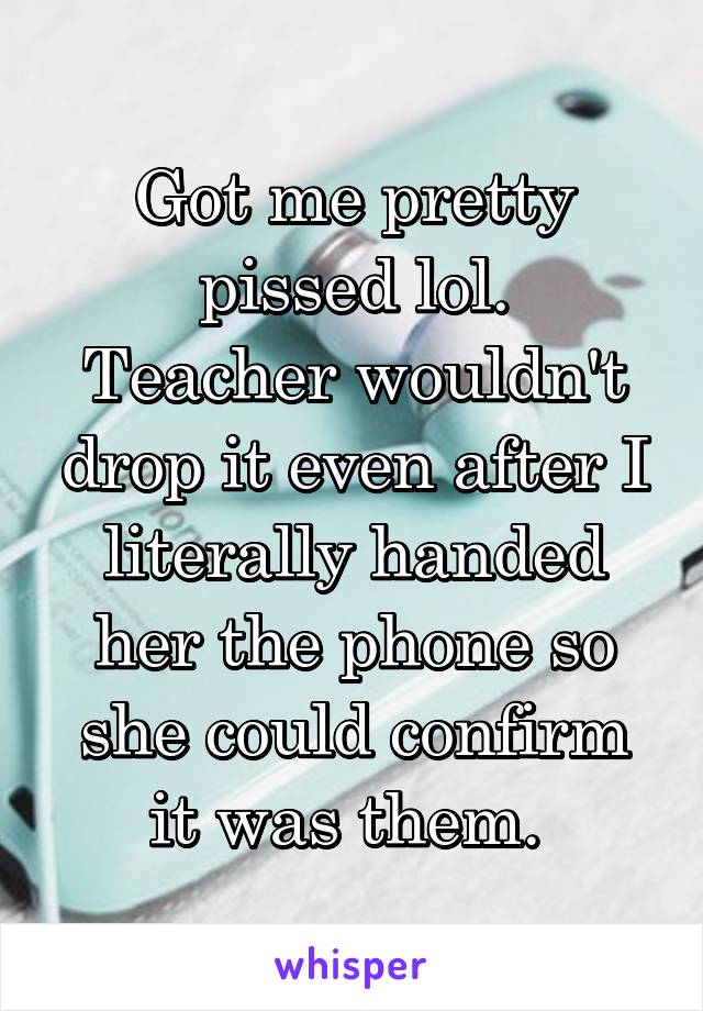 Got me pretty pissed lol.
Teacher wouldn't drop it even after I literally handed her the phone so she could confirm it was them. 