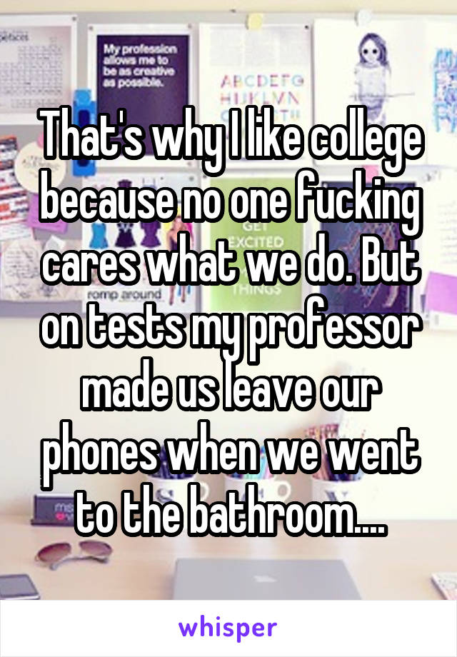 That's why I like college because no one fucking cares what we do. But on tests my professor made us leave our phones when we went to the bathroom....