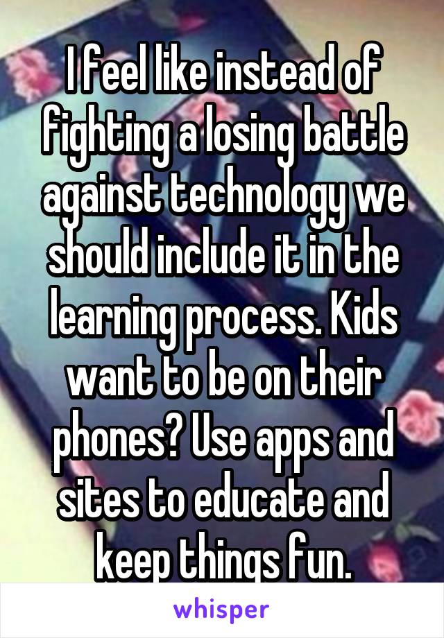 I feel like instead of fighting a losing battle against technology we should include it in the learning process. Kids want to be on their phones? Use apps and sites to educate and keep things fun.