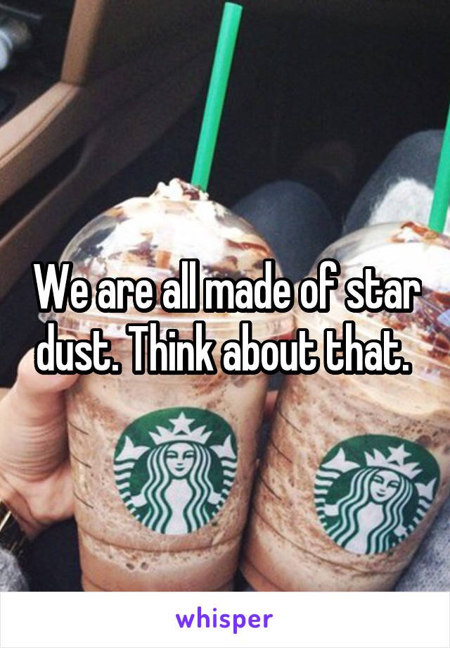 We are all made of star dust. Think about that. 