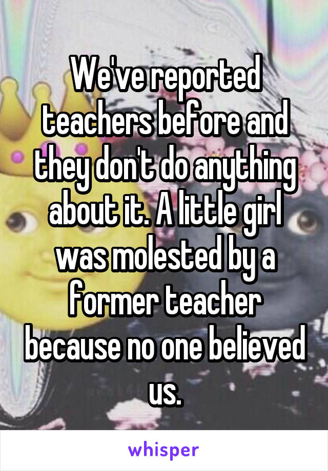 We've reported teachers before and they don't do anything about it. A little girl was molested by a former teacher because no one believed us.