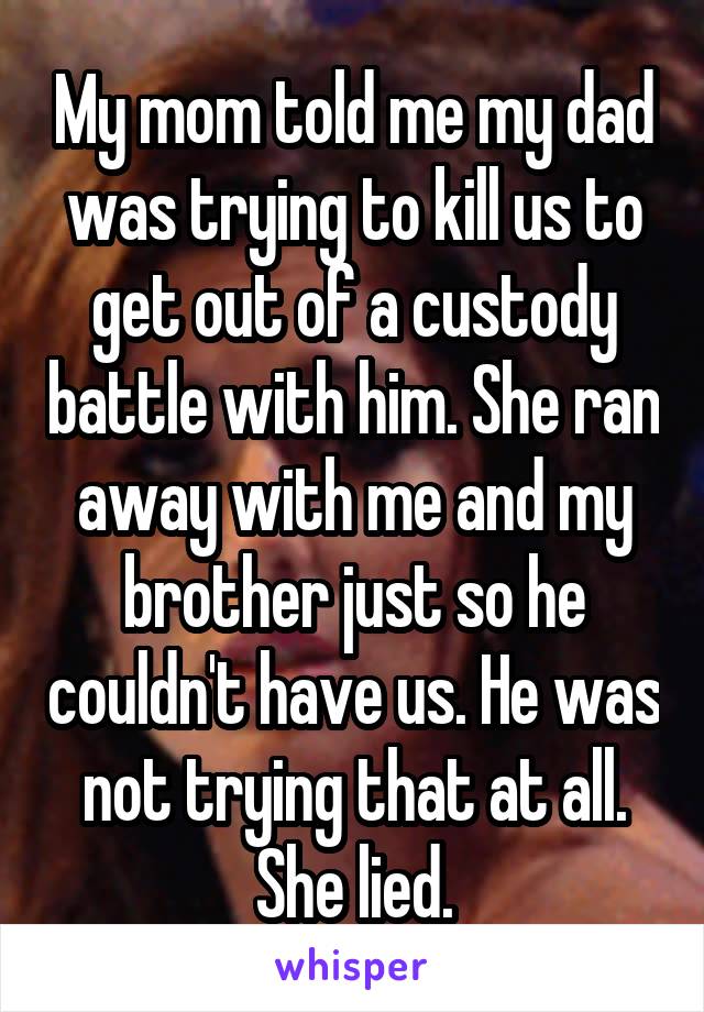 My mom told me my dad was trying to kill us to get out of a custody battle with him. She ran away with me and my brother just so he couldn't have us. He was not trying that at all. She lied.