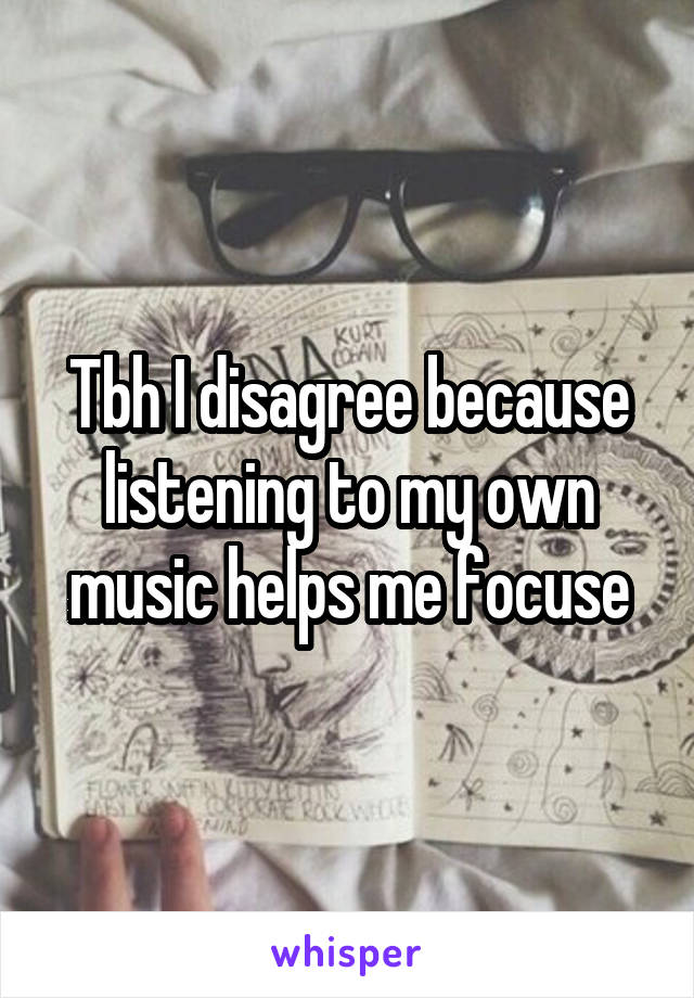 Tbh I disagree because listening to my own music helps me focuse