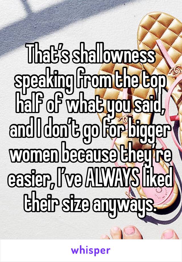 That’s shallowness speaking from the top half of what you said, and I don’t go for bigger women because they’re easier, I’ve ALWAYS liked their size anyways.