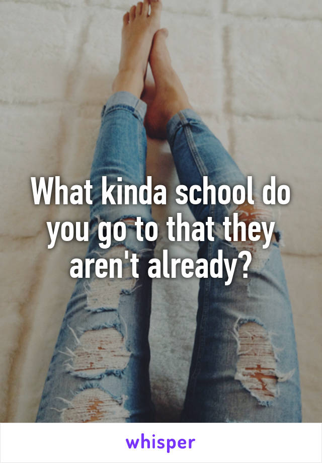 What kinda school do you go to that they aren't already?