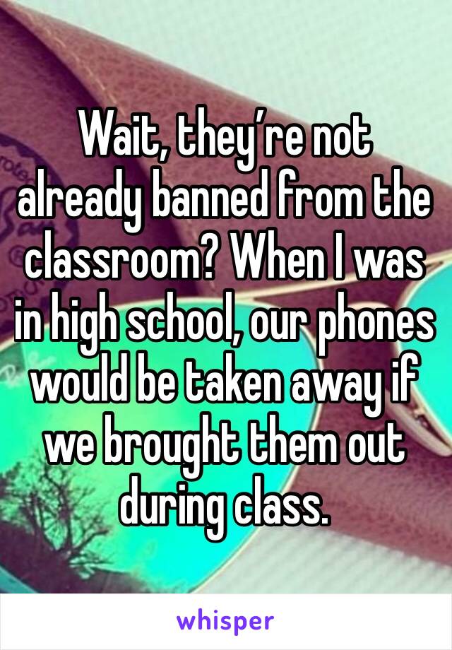 Wait, they’re not already banned from the classroom? When I was in high school, our phones would be taken away if we brought them out during class.