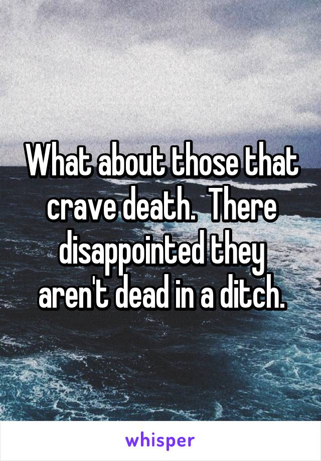 What about those that crave death.  There disappointed they aren't dead in a ditch.