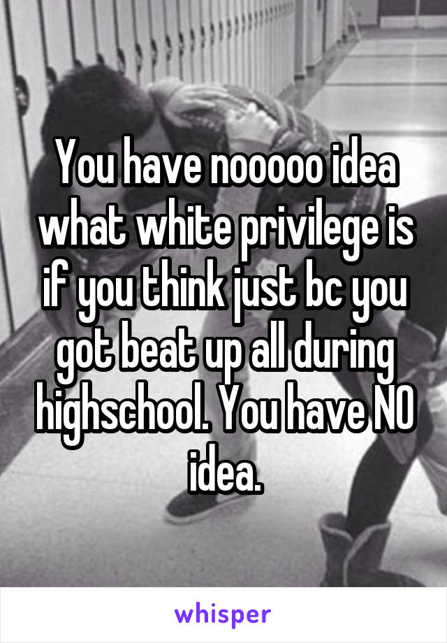 You have nooooo idea what white privilege is if you think just bc you got beat up all during highschool. You have NO idea.