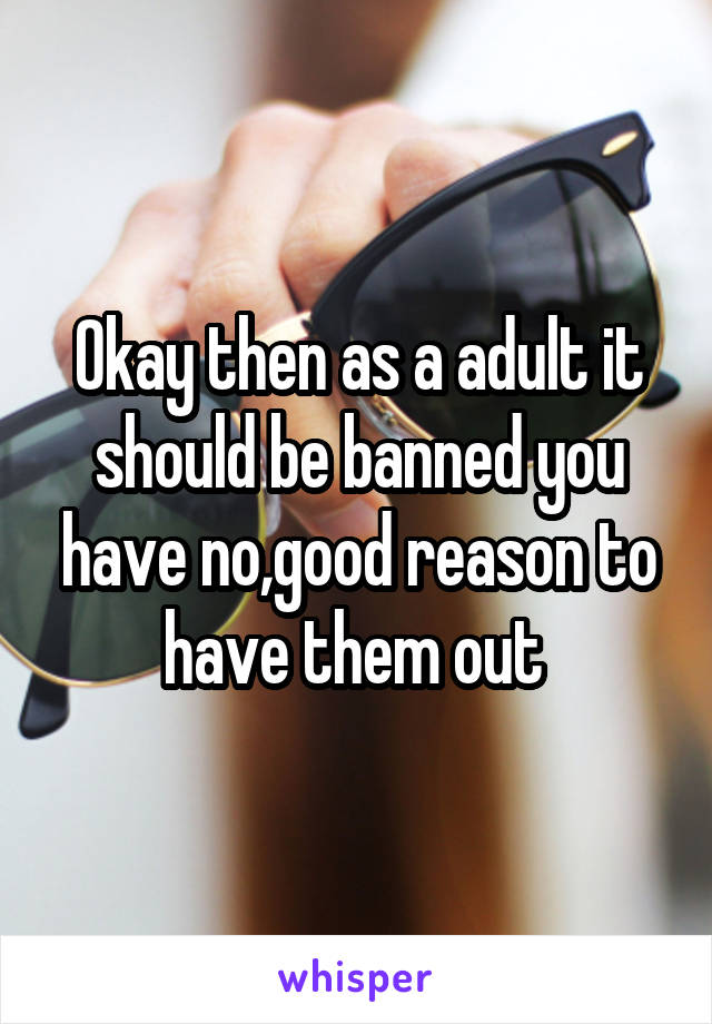 Okay then as a adult it should be banned you have no,good reason to have them out 