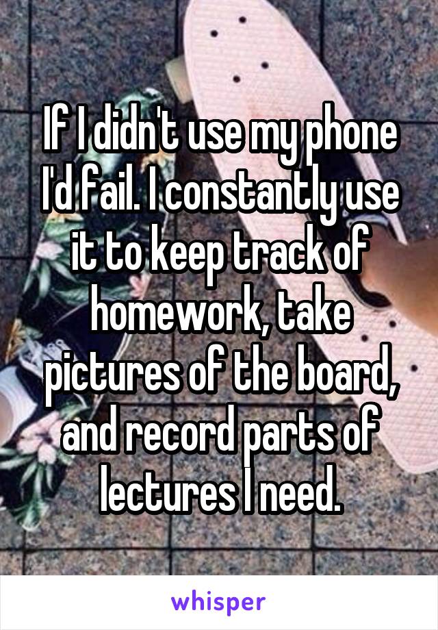 If I didn't use my phone I'd fail. I constantly use it to keep track of homework, take pictures of the board, and record parts of lectures I need.