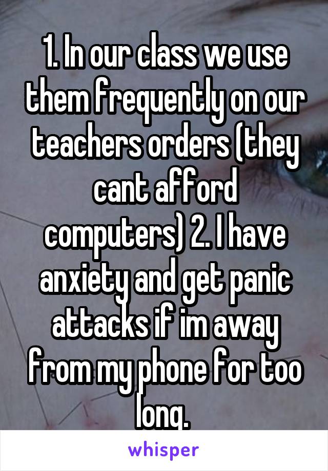 1. In our class we use them frequently on our teachers orders (they cant afford computers) 2. I have anxiety and get panic attacks if im away from my phone for too long. 