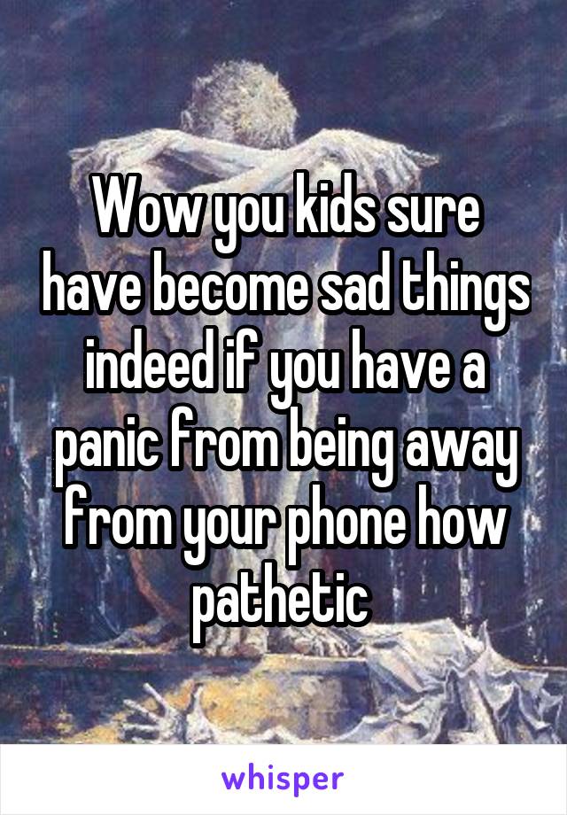 Wow you kids sure have become sad things indeed if you have a panic from being away from your phone how pathetic 