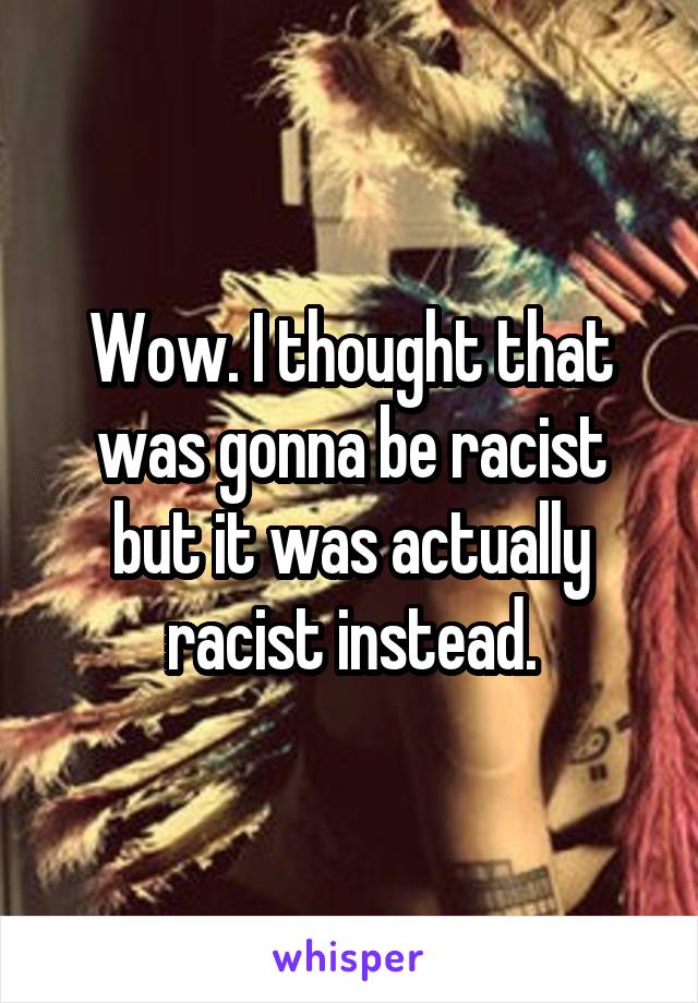 Wow. I thought that was gonna be racist but it was actually racist instead.