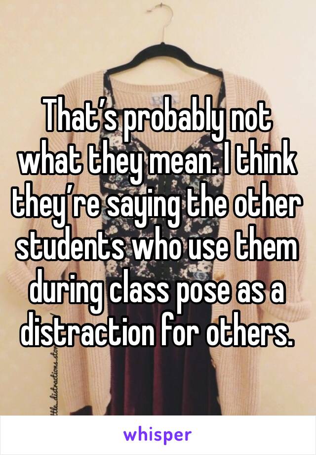 That’s probably not what they mean. I think they’re saying the other students who use them during class pose as a distraction for others. 