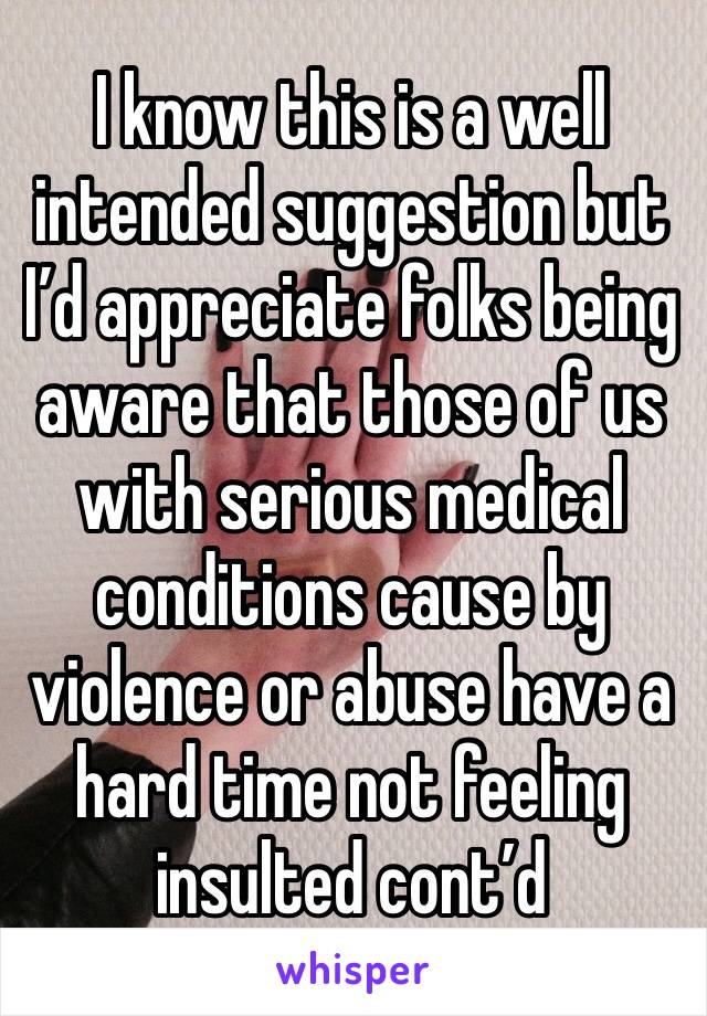 I know this is a well intended suggestion but I’d appreciate folks being aware that those of us with serious medical conditions cause by violence or abuse have a hard time not feeling insulted cont’d