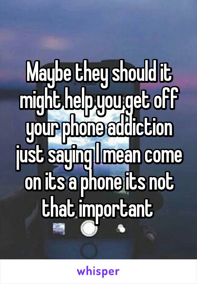 Maybe they should it might help you get off your phone addiction just saying I mean come on its a phone its not that important 