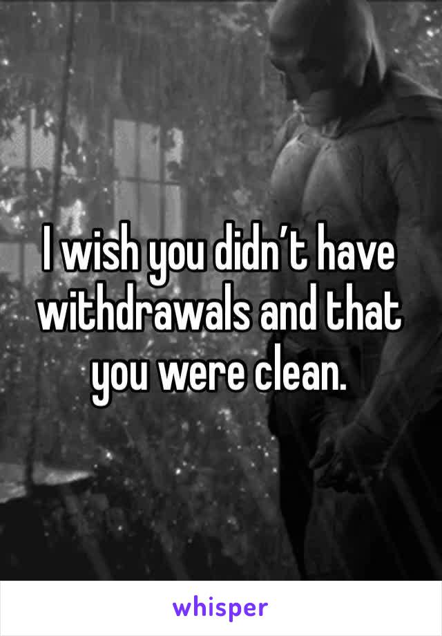 I wish you didn’t have withdrawals and that you were clean.