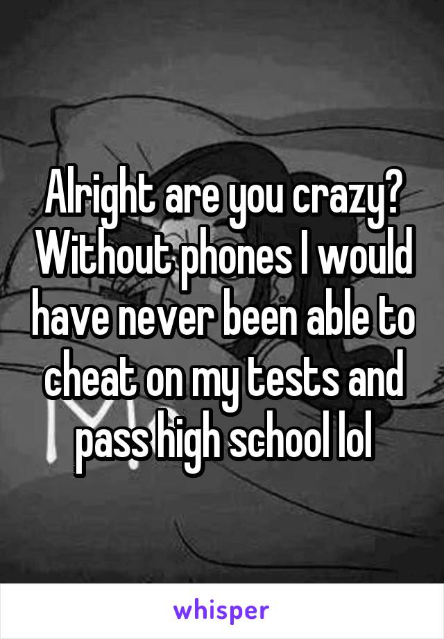 Alright are you crazy? Without phones I would have never been able to cheat on my tests and pass high school lol