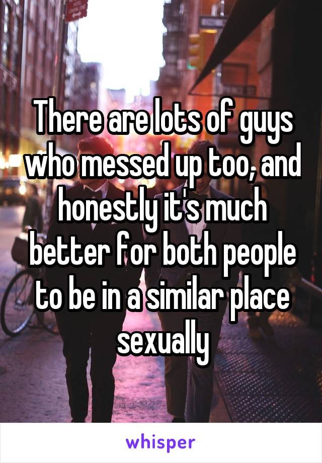 There are lots of guys who messed up too, and honestly it's much better for both people to be in a similar place sexually