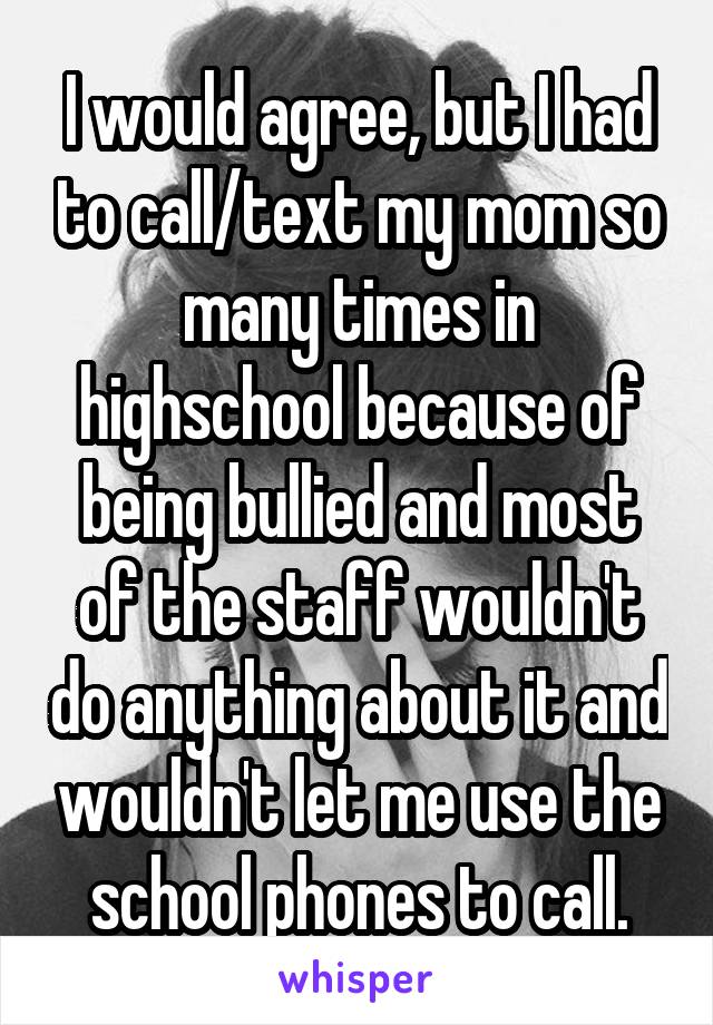 I would agree, but I had to call/text my mom so many times in highschool because of being bullied and most of the staff wouldn't do anything about it and wouldn't let me use the school phones to call.