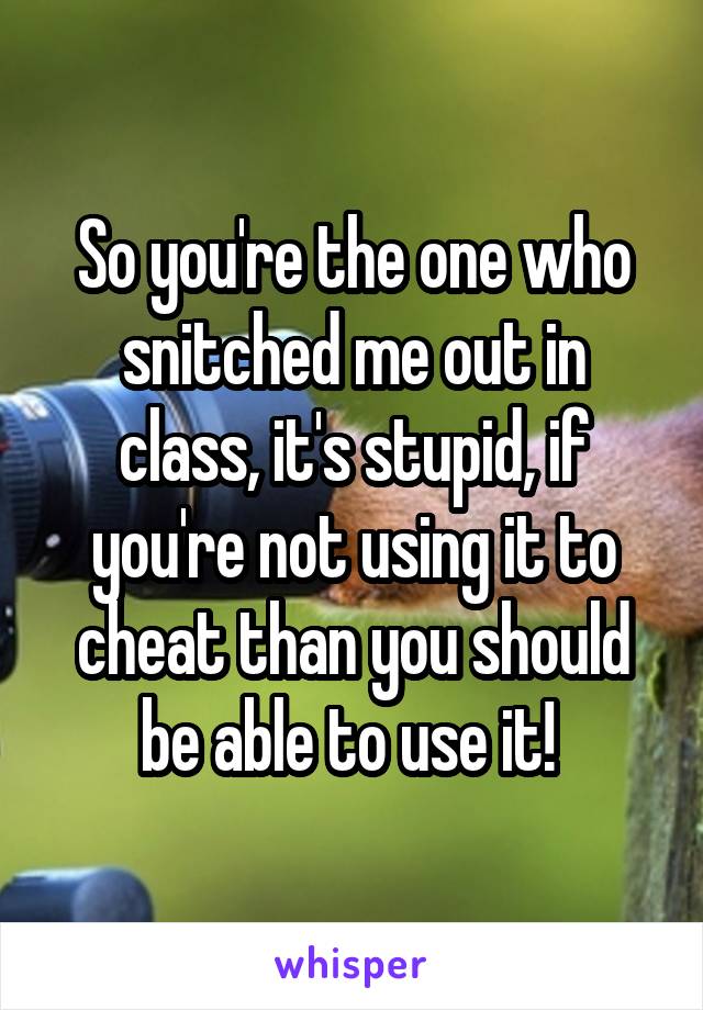 So you're the one who snitched me out in class, it's stupid, if you're not using it to cheat than you should be able to use it! 