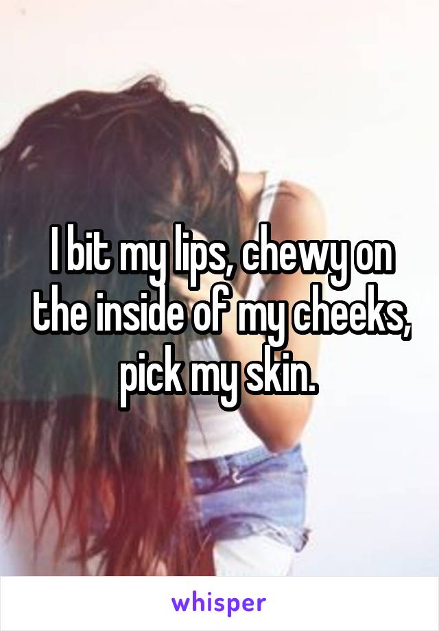 I bit my lips, chewy on the inside of my cheeks, pick my skin. 