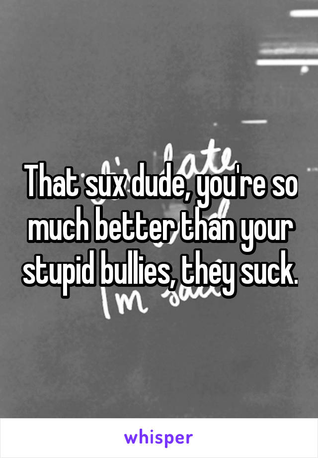 That sux dude, you're so much better than your stupid bullies, they suck.