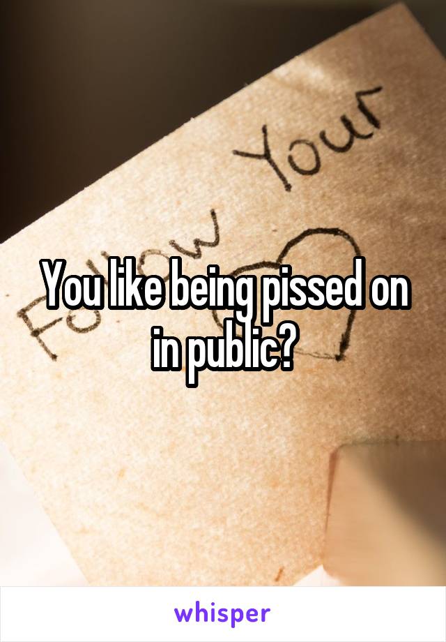 You like being pissed on in public?