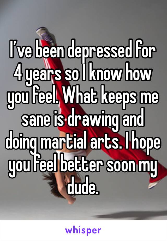 I’ve been depressed for 4 years so I know how you feel. What keeps me sane is drawing and doing martial arts. I hope you feel better soon my dude. 