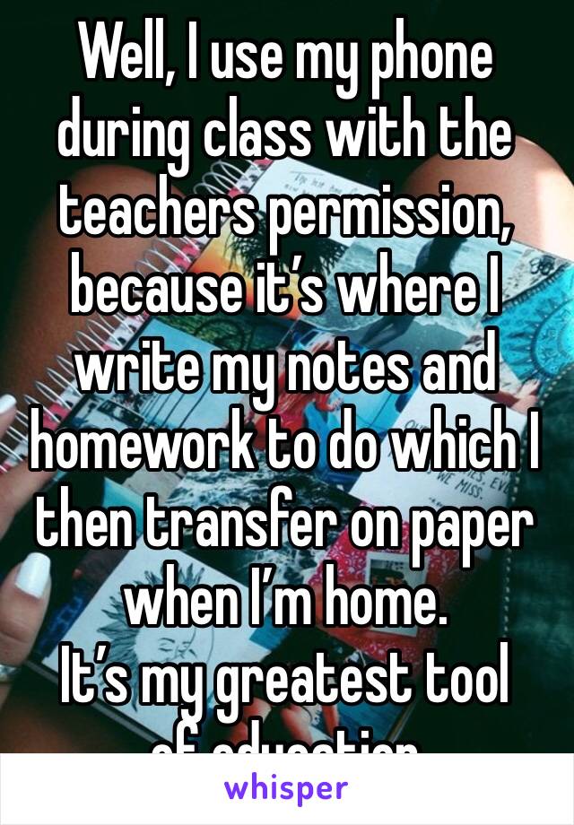 Well, I use my phone during class with the teachers permission, because it’s where I write my notes and homework to do which I then transfer on paper when I’m home. 
It’s my greatest tool of education