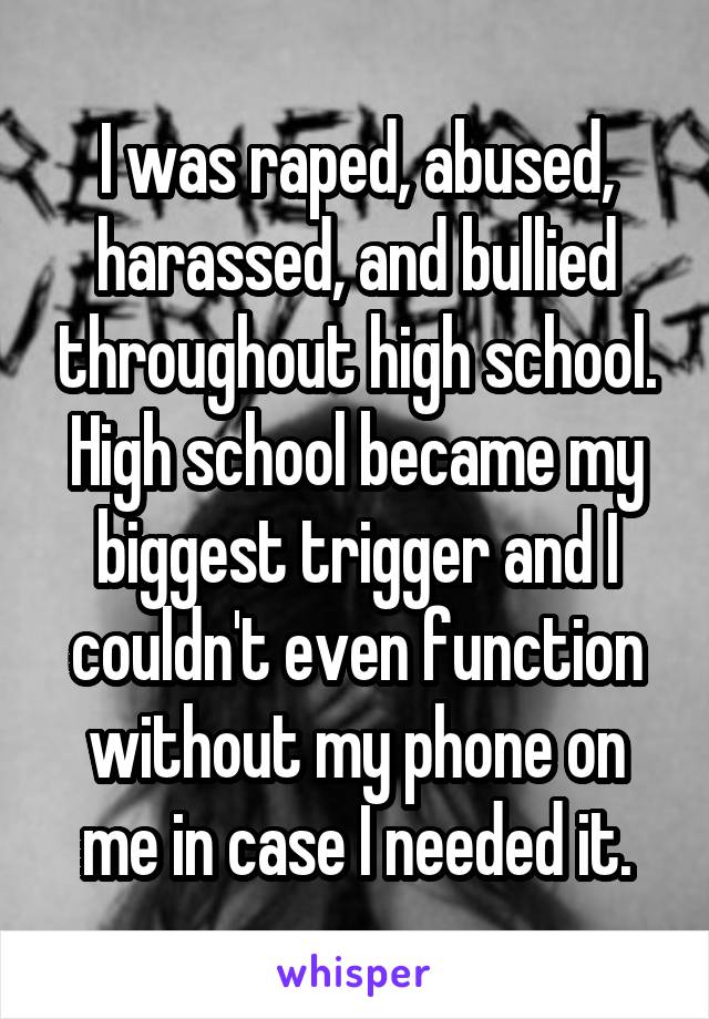 I was raped, abused, harassed, and bullied throughout high school. High school became my biggest trigger and I couldn't even function without my phone on me in case I needed it.