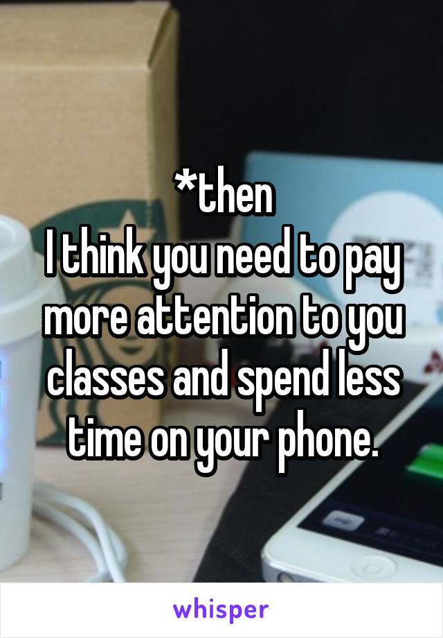 *then
I think you need to pay more attention to you classes and spend less time on your phone.