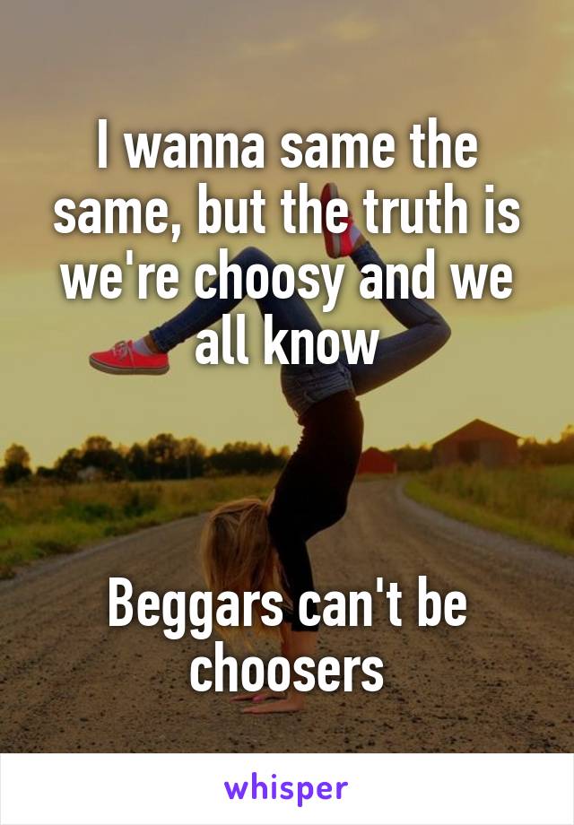 I wanna same the same, but the truth is we're choosy and we all know



Beggars can't be choosers