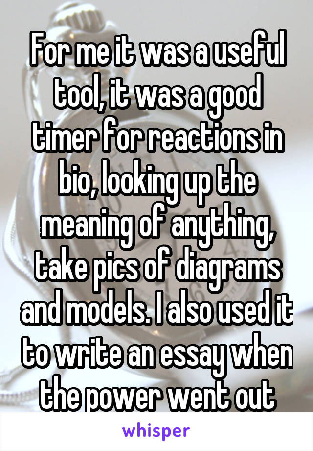 For me it was a useful tool, it was a good timer for reactions in bio, looking up the meaning of anything, take pics of diagrams and models. I also used it to write an essay when the power went out