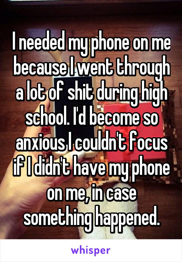 I needed my phone on me because I went through a lot of shit during high school. I'd become so anxious I couldn't focus if I didn't have my phone on me, in case something happened.