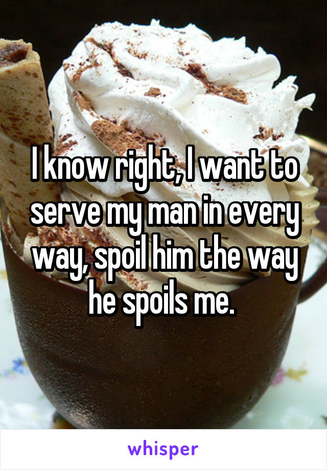 I know right, I want to serve my man in every way, spoil him the way he spoils me. 
