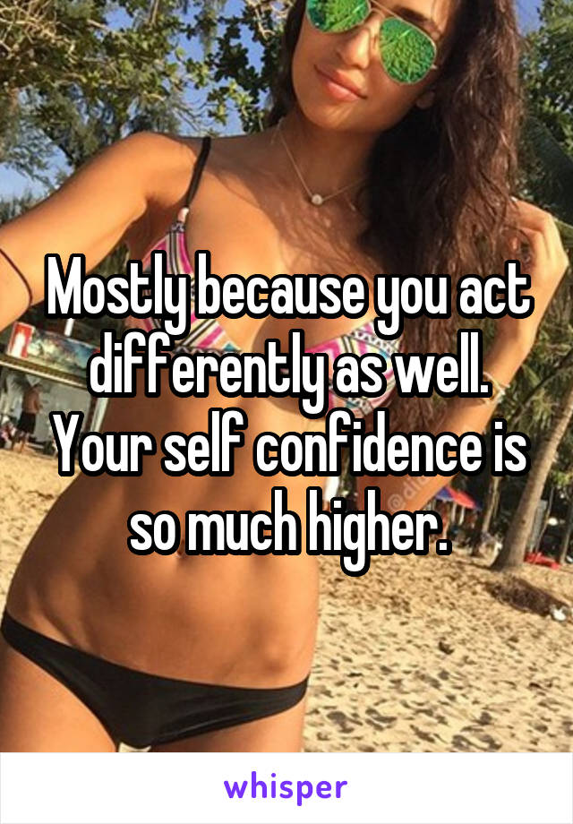 Mostly because you act differently as well. Your self confidence is so much higher.