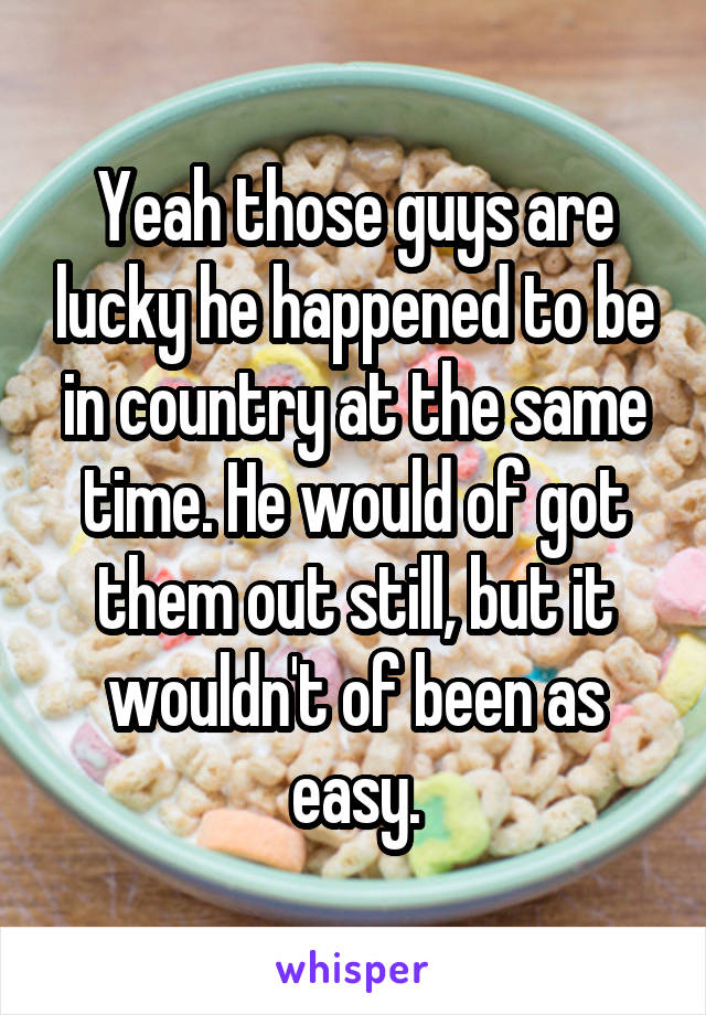 Yeah those guys are lucky he happened to be in country at the same time. He would of got them out still, but it wouldn't of been as easy.