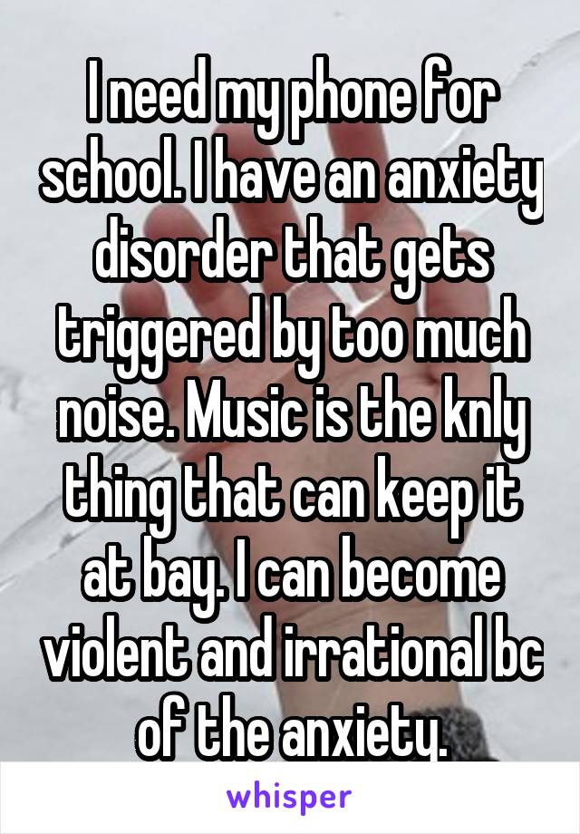 I need my phone for school. I have an anxiety disorder that gets triggered by too much noise. Music is the knly thing that can keep it at bay. I can become violent and irrational bc of the anxiety.