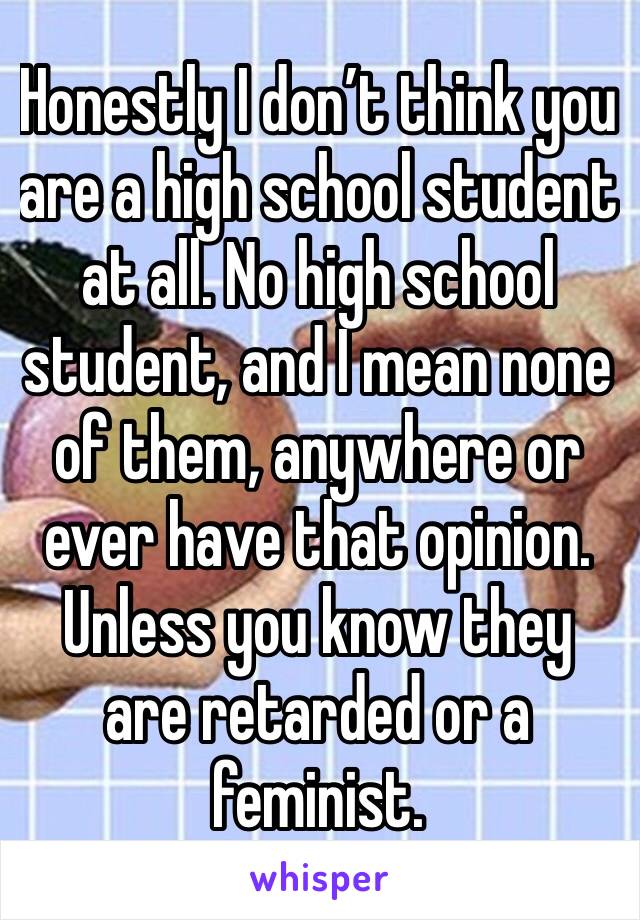 Honestly I don’t think you are a high school student at all. No high school student, and I mean none of them, anywhere or ever have that opinion. Unless you know they are retarded or a feminist. 