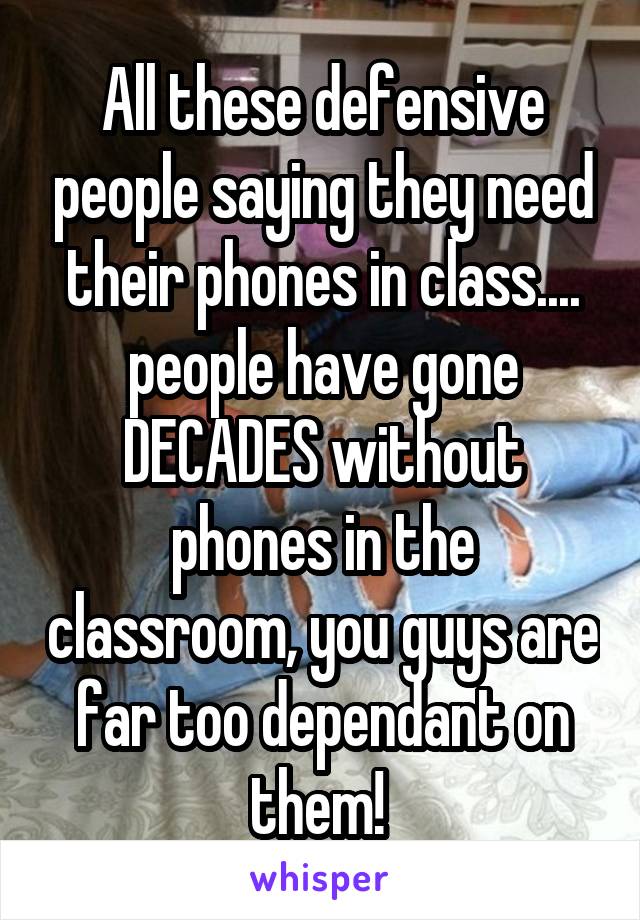 All these defensive people saying they need their phones in class.... people have gone DECADES without phones in the classroom, you guys are far too dependant on them! 