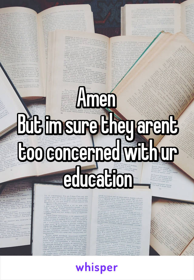 Amen 
But im sure they arent too concerned with ur education