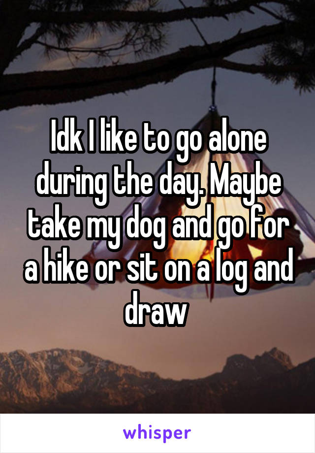 Idk I like to go alone during the day. Maybe take my dog and go for a hike or sit on a log and draw 