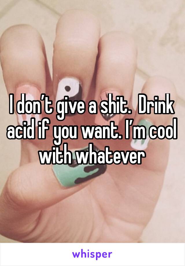 I don’t give a shit.  Drink acid if you want. I’m cool with whatever 