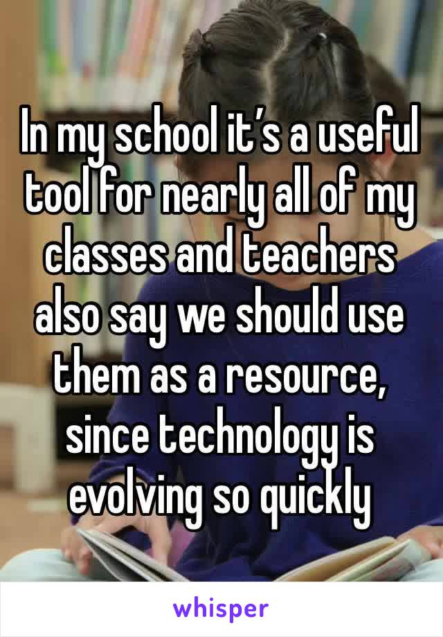 In my school it’s a useful tool for nearly all of my classes and teachers also say we should use them as a resource, since technology is evolving so quickly 