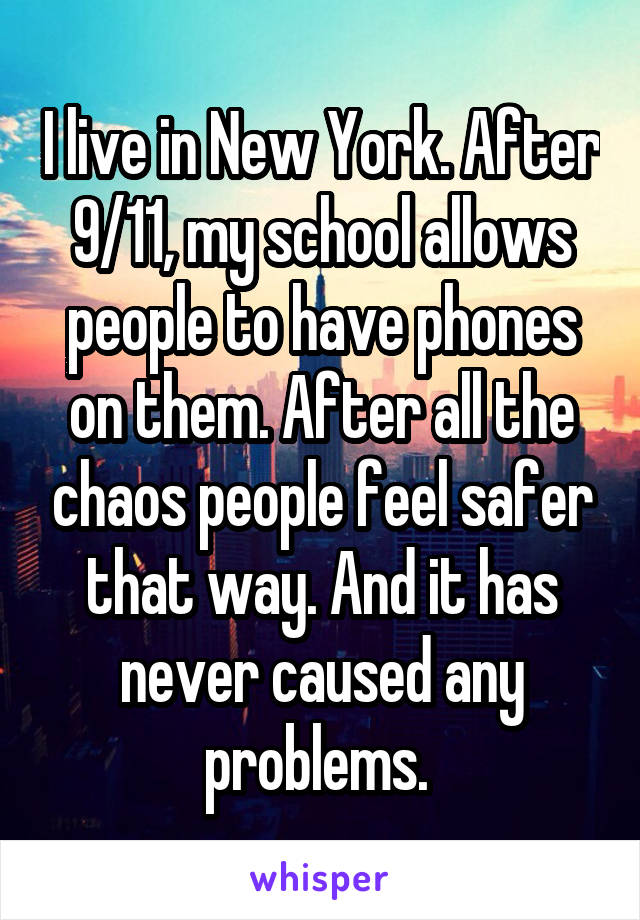 I live in New York. After 9/11, my school allows people to have phones on them. After all the chaos people feel safer that way. And it has never caused any problems. 