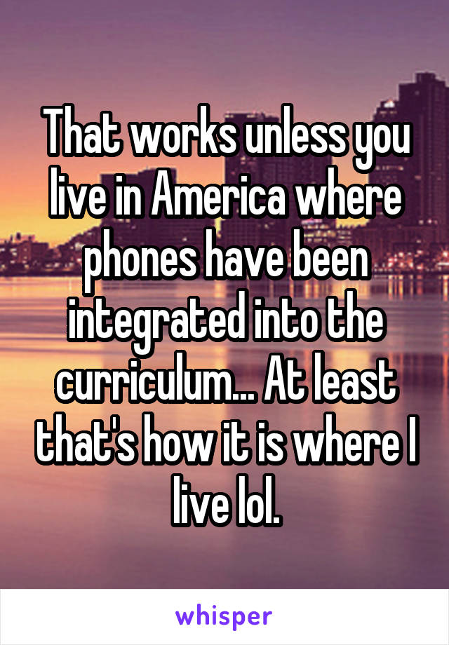 That works unless you live in America where phones have been integrated into the curriculum... At least that's how it is where I live lol.